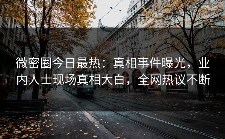 微密圈今日最热：真相事件曝光，业内人士现场真相大白，全网热议不断