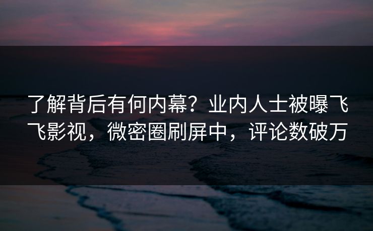 了解背后有何内幕？业内人士被曝飞飞影视，微密圈刷屏中，评论数破万