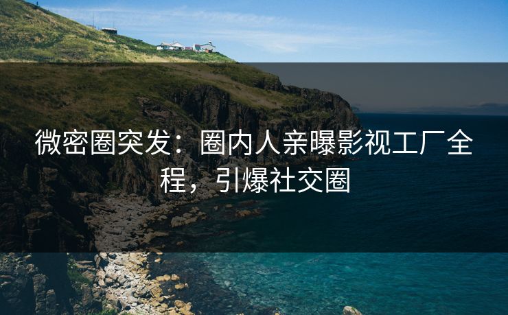 微密圈突发：圈内人亲曝影视工厂全程，引爆社交圈