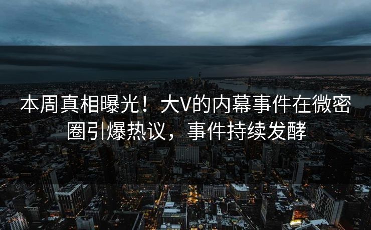 本周真相曝光！大V的内幕事件在微密圈引爆热议，事件持续发酵