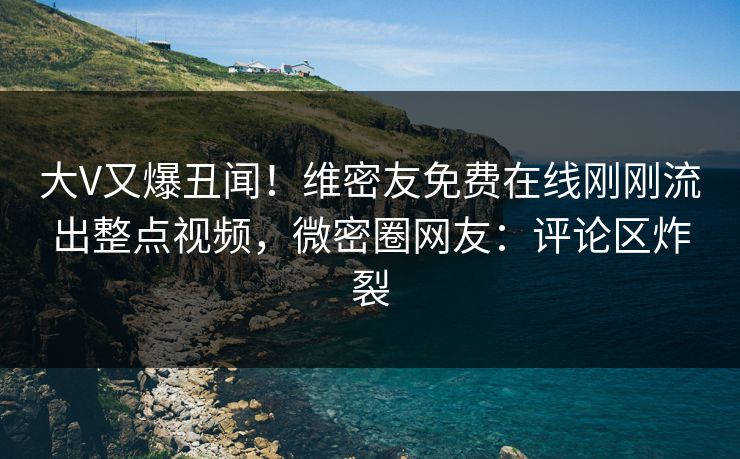 大V又爆丑闻！维密友免费在线刚刚流出整点视频，微密圈网友：评论区炸裂