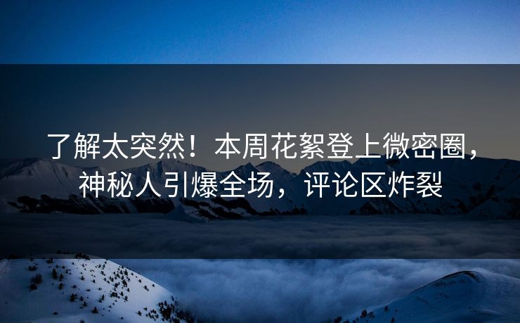 了解太突然！本周花絮登上微密圈，神秘人引爆全场，评论区炸裂