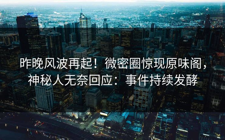 昨晚风波再起！微密圈惊现原味阁，神秘人无奈回应：事件持续发酵