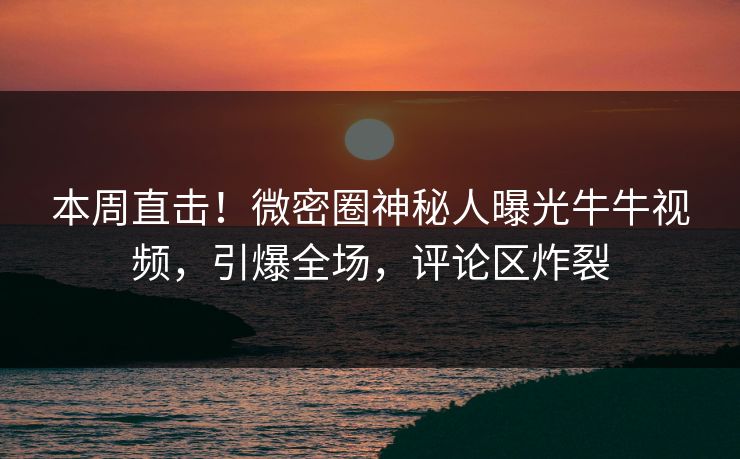 本周直击！微密圈神秘人曝光牛牛视频，引爆全场，评论区炸裂