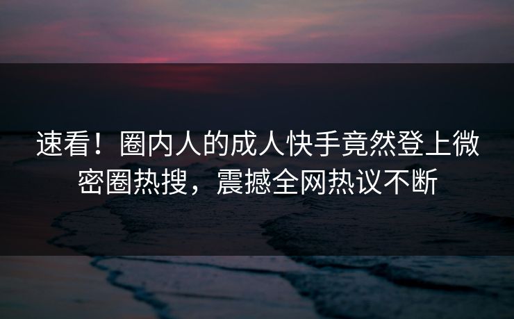 速看！圈内人的成人快手竟然登上微密圈热搜，震撼全网热议不断
