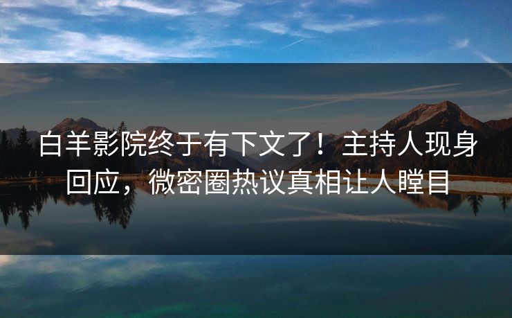 白羊影院终于有下文了！主持人现身回应，微密圈热议真相让人瞠目
