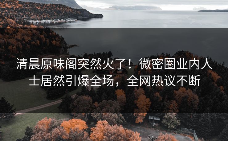 清晨原味阁突然火了！微密圈业内人士居然引爆全场，全网热议不断
