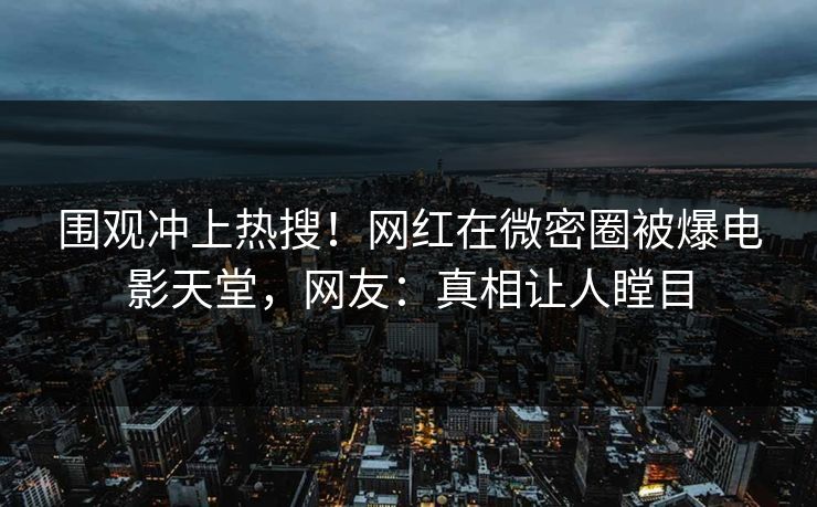 围观冲上热搜！网红在微密圈被爆电影天堂，网友：真相让人瞠目