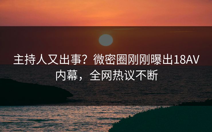 主持人又出事？微密圈刚刚曝出18AV内幕，全网热议不断