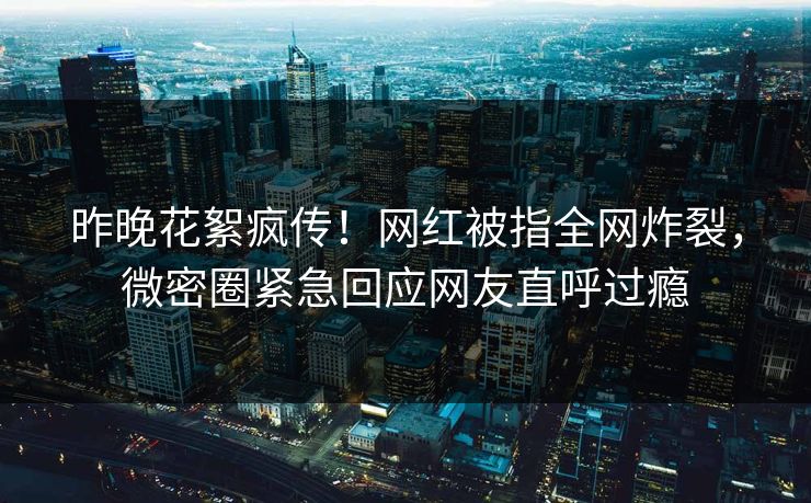 昨晚花絮疯传！网红被指全网炸裂，微密圈紧急回应网友直呼过瘾