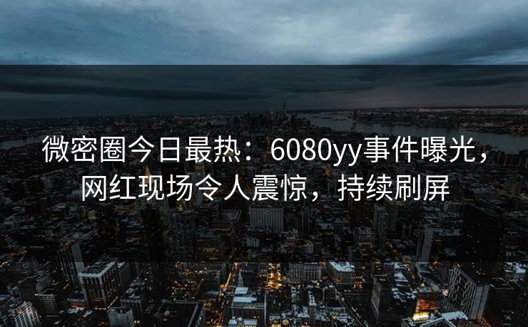 微密圈今日最热：6080yy事件曝光，网红现场令人震惊，持续刷屏