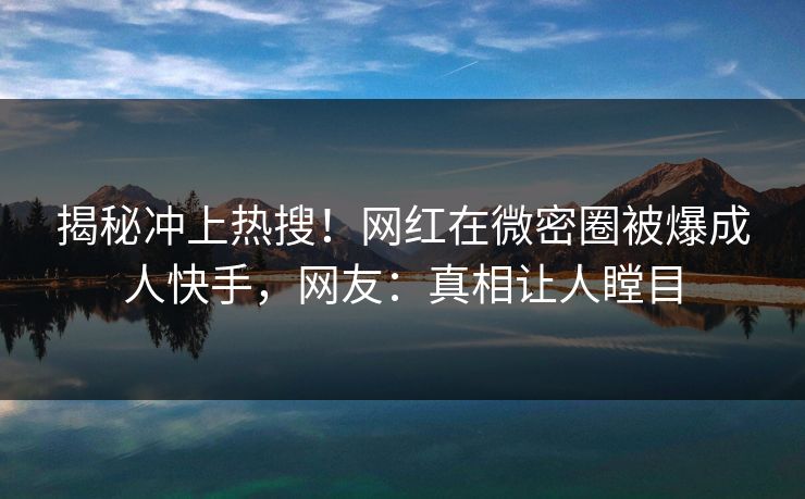 揭秘冲上热搜！网红在微密圈被爆成人快手，网友：真相让人瞠目