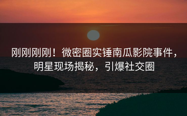 刚刚刚刚！微密圈实锤南瓜影院事件，明星现场揭秘，引爆社交圈