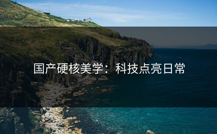 国产硬核美学：科技点亮日常