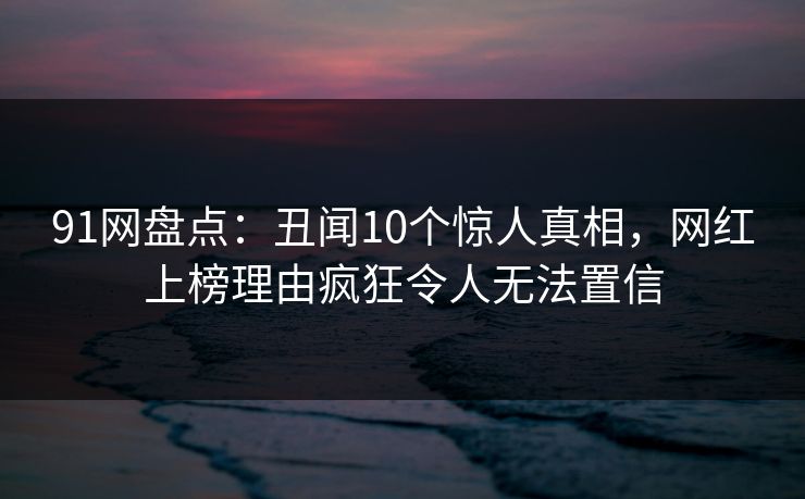 91网盘点：丑闻10个惊人真相，网红上榜理由疯狂令人无法置信