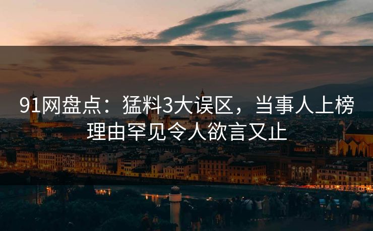 91网盘点：猛料3大误区，当事人上榜理由罕见令人欲言又止