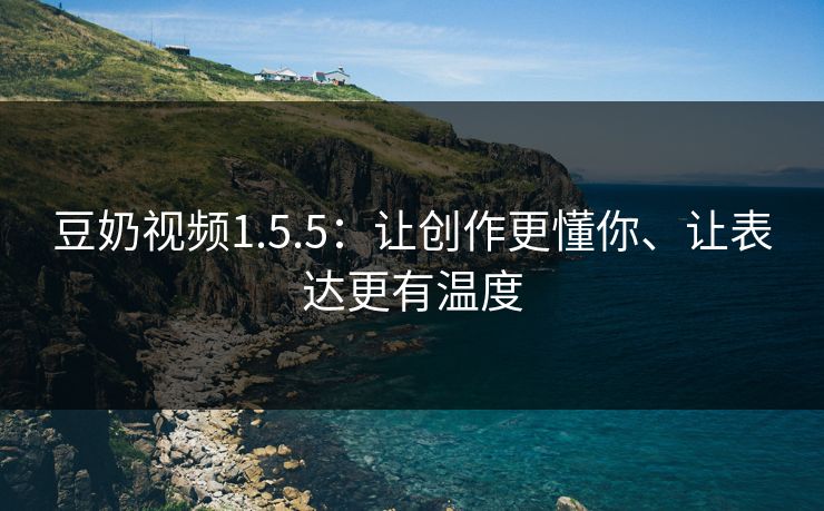 豆奶视频1.5.5：让创作更懂你、让表达更有温度