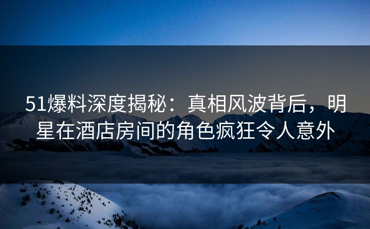 51爆料深度揭秘：真相风波背后，明星在酒店房间的角色疯狂令人意外