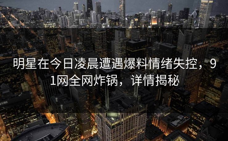 明星在今日凌晨遭遇爆料情绪失控，91网全网炸锅，详情揭秘