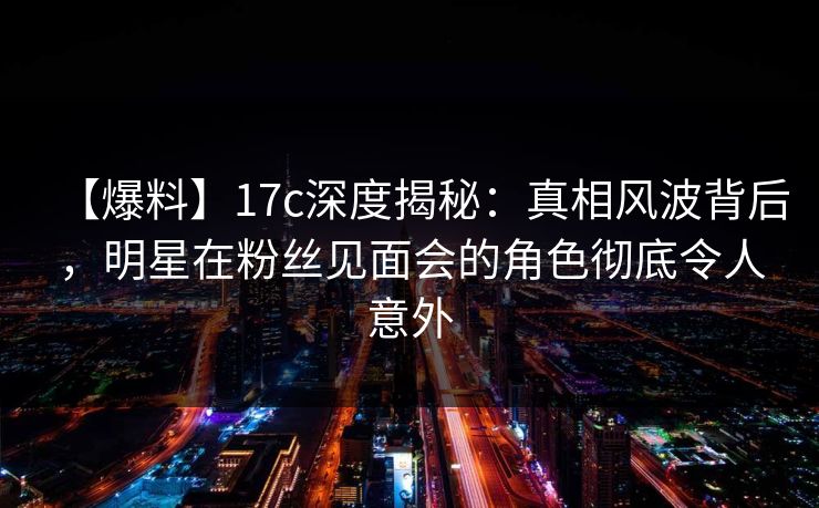 【爆料】17c深度揭秘：真相风波背后，明星在粉丝见面会的角色彻底令人意外