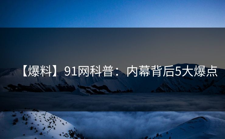 【爆料】91网科普：内幕背后5大爆点