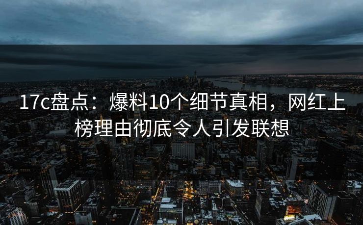 17c盘点：爆料10个细节真相，网红上榜理由彻底令人引发联想