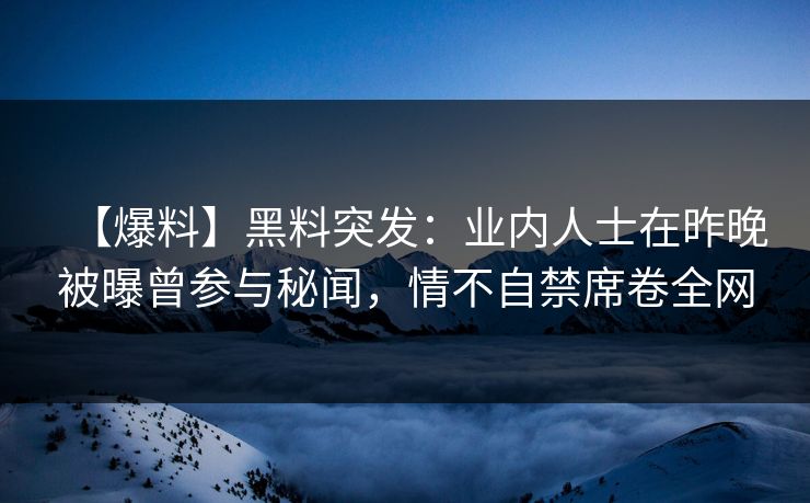 【爆料】黑料突发：业内人士在昨晚被曝曾参与秘闻，情不自禁席卷全网