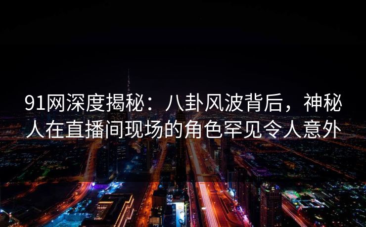 91网深度揭秘：八卦风波背后，神秘人在直播间现场的角色罕见令人意外