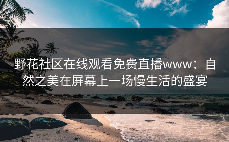 野花社区在线观看免费直播www：自然之美在屏幕上一场慢生活的盛宴