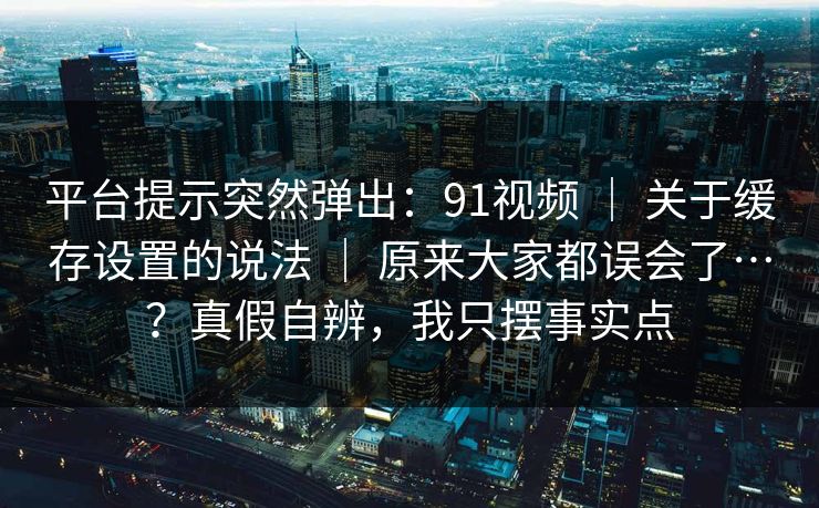 平台提示突然弹出：91视频 ｜ 关于缓存设置的说法 ｜ 原来大家都误会了…？真假自辨，我只摆事实点