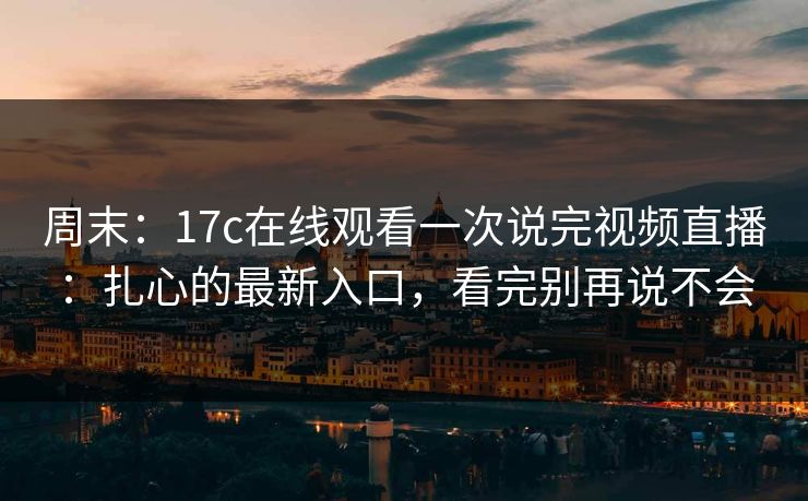 周末:17c在线观看一次说完视频直播:扎心的最新入口,看完别再说不会 周末:17c在线观看一次说完视频直播:扎心的最新入口,看完别再说不会